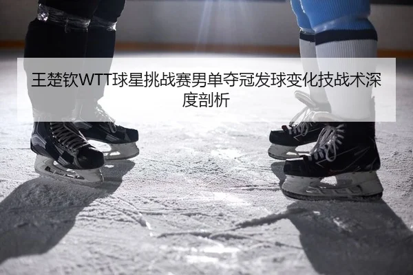 王楚钦WTT球星挑战赛男单夺冠发球变化技战术深度剖析