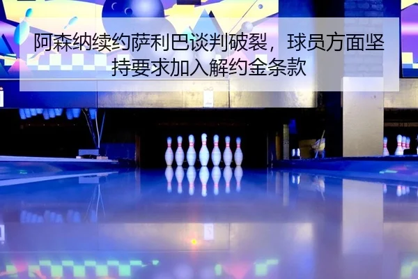 阿森纳续约萨利巴谈判破裂，球员方面坚持要求加入解约金条款